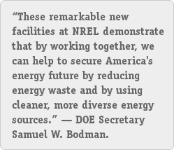 'These remarkable new facilities at NREL demonstrate that by working together, we can help to secure America's energy future by reducing energy waste and by using cleaner, more diverse energy sources,' DOE Secretary Samuel W. Bodman.