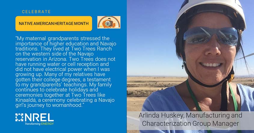Arlinda Huskey in a hard hat overlain with the words “Arlinda Huskey, Manufacturing and Characterization Group Manager” next to a panel reading, “CELEBRATE NATIVE AMERICAN HERITAGE MONTH" and "My maternal grandparents stressed the importance of higher education and Navajo traditions. They lived at Two Trees Ranch on the western side of the Navajo reservation in Arizona. Two Trees does not have running water or cell reception and did not have electrical power when I was growing up. Many of my relatives have gotten their college degrees, a testament to my grandparents' teachings. My family continues to celebrate holidays and ceremonies together at Two Trees like Kinaaldá, a ceremony celebrating a Navajo girl's journey to womanhood.” 